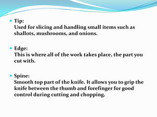  Tip:
 Used for slicing and handling small items such as
 shallots, mushrooms, and onions.

 Edge:
 This is where all of the work takes place, the part you
 cut with.

 Spine:
 Smooth top part of the knife. It allows you to grip the
 knife between the thumb and forefinger for good
 control during cutting and chopping.
 