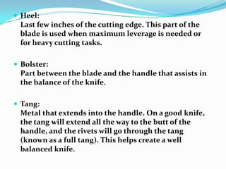  Heel:
 Last few inches of the cutting edge. This part of the
 blade is used when maximum leverage is needed or
 for heavy cutting tasks.

 Bolster:
 Part between the blade and the handle that assists in
 the balance of the knife.

 Tang:
 Metal that extends into the handle. On a good knife,
 the tang will extend all the way to the butt of the
 handle, and the rivets will go through the tang
 (known as a full tang). This helps create a well
 balanced knife.
 