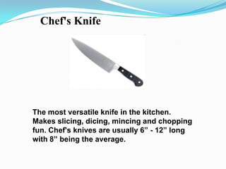 Chef's Knife




The most versatile knife in the kitchen.
Makes slicing, dicing, mincing and chopping
fun. Chef's knives are usually 6” - 12” long
with 8” being the average.
 