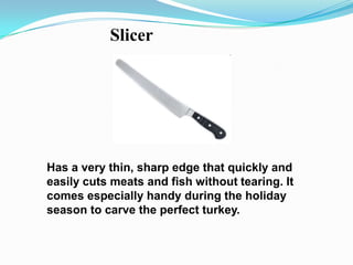 Slicer




Has a very thin, sharp edge that quickly and
easily cuts meats and fish without tearing. It
comes especially handy during the holiday
season to carve the perfect turkey.
 