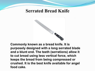 Serrated Bread Knife




Commonly known as a bread knife. It is
purposely designed with a long serrated blade
and a blunt end. The teeth (serrations) allow it
to cut bread using less vertical force, which
keeps the bread from being compressed or
crushed. It is the best knife available for angel
food cake.
 