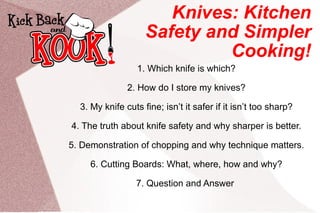 Knives: Kitchen Safety and Simpler Cooking! 1. Which knife is which? 2. How do I store my knives? 3. My knife cuts fine; isn’t it safer if it isn’t too sharp? 4. The truth about knife safety and why sharper is better. 5. Demonstration of chopping and why technique matters. 6. Cutting Boards: What, where, how and why? 7. Question and Answer  