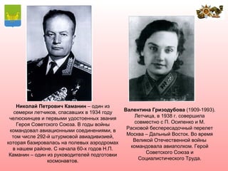 Николай Петрович Каманин – один из
   семерки летчиков, спасавших в 1934 году    Валентина Гризодубова (1909-1993).
 челюскинцев и первыми удостоенных звания         Летчица, в 1938 г. совершила
    Героя Советского Союза. В годы войны          совместно с П. Осипенко и М.
 командовал авиационными соединениями, в       Расковой беспересадочный перелет
  том числе 292-й штурмовой авиадивизией,      Москва – Дальный Восток. Во время
которая базировалась на полевых аэродромах       Великой Отечественной войны
  в нашем районе. С начала 60-х годов Н.П.      командовала авиаполком. Герой
 Каманин – один из руководителей подготовки           Советского Союза и
                космонавтов.                       Социалистического Труда.
 