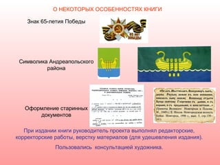 О НЕКОТОРЫХ ОСОБЕННОСТЯХ КНИГИ

    Знак 65-летия Победы




 Символика Андреапольского
          района




   Оформление старинных
       документов

   При издании книги руководитель проекта выполнял редакторские,
корректорские работы, верстку материалов (для удешевления издания).
              Пользовались консультацией художника.
 