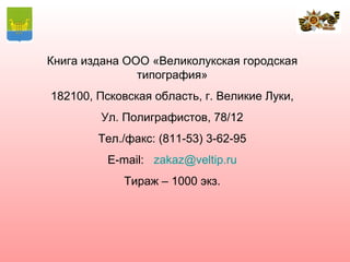 Книга издана ООО «Великолукская городская
               типография»
182100, Псковская область, г. Великие Луки,
        Ул. Полиграфистов, 78/12
        Тел./факс: (811-53) 3-62-95
          E-mail: zakaz@veltip.ru
            Тираж – 1000 экз.
 