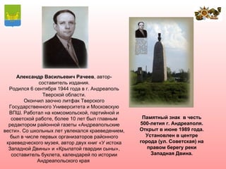 Александр Васильевич Рачеев, автор-
              составитель издания.
  Родился 6 сентября 1944 года в г. Андреаполь
                Тверской области.
        Окончил заочно литфак Тверского
  Государственного Университета и Московскую
  ВПШ. Работал на комсомольской, партийной и
   советской работе, более 10 лет был главным       Памятный знак в честь
  редактором районной газеты «Андреапольские       500-летия г. Андреаполя.
вести». Со школьных лет увлекался краеведением,    Открыт в июне 1989 года.
   был в числе первых организаторов районного        Установлен в центре
 краеведческого музея, автор двух книг «У истока   города (ул. Советская) на
  Западной Двины» и «Крылатой гвардии сыны»,          правом берегу реки
   составитель буклета, календарей по истории          Западная Двина.
              Андреапольского края
 