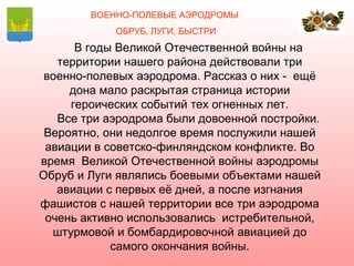 ВОЕННО-ПОЛЕВЫЕ АЭРОДРОМЫ
            ОБРУБ, ЛУГИ, БЫСТРИ
      В годы Великой Отечественной войны на
   территории нашего района действовали три
 военно-полевых аэродрома. Рассказ о них - ещё
     дона мало раскрытая страница истории
     героических событий тех огненных лет.
   Все три аэродрома были довоенной постройки.
 Вероятно, они недолгое время послужили нашей
 авиации в советско-финляндском конфликте. Во
время Великой Отечественной войны аэродромы
Обруб и Луги являлись боевыми объектами нашей
   авиации с первых её дней, а после изгнания
фашистов с нашей территории все три аэродрома
 очень активно использовались истребительной,
  штурмовой и бомбардировочной авиацией до
            самого окончания войны.
 