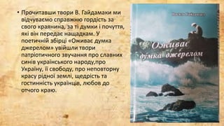 • Прочитавши твори В. Гайдамаки ми
відчуваємо справжню гордість за
свого краянина, за ті думки і почуття,
які він передає нащадкам. У
поетичній збірці «Оживає думка
джерелом» увійшли твори
патріотичного звучання про славних
синів українського народу,про
Україну, її свободу, про неповторну
красу рідної землі, щедрість та
гостинність українців, любов до
отчого краю.
 