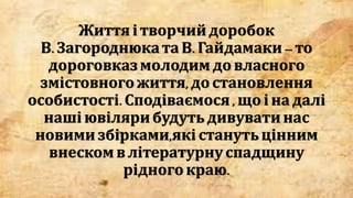 Життя і творчийдоробок
В. ЗагороднюкатаВ. Гайдамаки–то
дороговказмолодимдовласного
змістовногожиття,до становлення
особистості.Сподіваємося, щоі надалі
наші ювіляри будутьдивуватинас
новими збірками,які станутьцінним
внеском влітературнуспадщину
рідногокраю.
 
