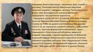Гайдамака Василь Васільевіч- полковник мед. Служби у
відставці. Почесний магістр Української військово-
медичної академії, підводник, ветеран Тихоокеанського
флоту, член Всеукраїнської асоціації ветеранів -
підводників і письменників мариністів.
Народився в робочій сім'ї 10 жовтня 1935 року в Херсоні,
закінчив Одеське військово-морське медичне училище.
Служив на ТОФе на дизель-електричному підводному
човні Б-10, на торпедних, ракетних катерах, у військових
частинах. Закінчив фармацевтичний інститут, курси
підвищення в Ленінградській військово-медичній
академії. Працював старшим викладачем на Військово-
морський кафедрі Хабаровського медичного інституту.
Займався науковою роботою. Член Національної спілки
журналістів України. Нагороджений орденом „Козацька
Слава”. Має двоє дітей: сина Сергія та доньку Оксану.
 