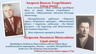 Андрєєва Людмила Миколаївна
(1916-2005)
Коли почалася війна, нашому прадідусю
було 27 років. Василь Георгійович –
льотчик, підполковник. Звільняв Польщу,
Німеччину.
Нагороджений орденами «Червоної
зірки»,«Червоного прапора», «Вітчизняної
війни» І ступеню, медалями «За бойові
заслуги», «За перемогу над Німеччиною».
«За взяття Берліна».
День перемоги зустрів у Берліні.
Андрєєв Василь Георгійович
(1914-2003)
Прабабуся Людмила Миколаївна під час війни була
уладальницею парашутів. Звання – солдат. Нагороджена
медаллю «За оборону Сталінграда».
Родина Олексенко Івана (група №9)
 