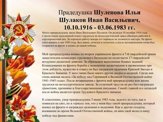  
Прадедушка Шулепова Ильи
Шулаков Иван Васильевич,
10.10.1916 - 03.06.1983 гг.
Моего прапрадедушку звали Иван Васильевич Шулаков. Он родился 10 октября 1916 года. 
Совсем юным мальчишкой пошел трудиться на металлургический завод обычным рабочим в 
сортопрокатный цех. За хорошую работу вскоре его перевели на должность мастера. На фронт 
ушел воевать в мае 1943 года. Был ранен, лечился в госпитале, а после выздоровления снова был 
отправлен на фронт и воевал до самой победы.
Мой прапрадедушка воевал на втором украинском фронте в 7-й гвардейской армии 
заместителем командира стрелкового батальона по политчасти 17 гвардейской 
воздушно-десантной дивизии. За образцовое выполнение боевых заданий 
Командования на фронте борьбы с немецкими захватчиками и проявленные при 
этом доблесть, мужество и отвагу он был награжден орденами Красной Звезды и 
Красного Знамени. У него также было много других наград и медалей. Среди них 
очень важная медаль «За победу над Германией в Великой Отечественной войне 
1941-1945 годы». После возвращения с фронта мой прапрадедушка всю жизнь 
трудился на металлургическом заводе. За отличный труд он не раз был награжден 
грамотами, премиями и благодарственными письмами. Самой главной его наградой 
после войны является орден Трудового Красного знамени
К сожалению, умер прапрадедушка 3 июня 1983 года, задолго до того, как я 
появился на свет, но я горжусь тем, что у меня был такой прапрадедушка, который 
воевал на фронте и награжден орденами и медалями. Как и другие солдаты, 
воевавшие во время Великой Отечественной войны, он внес свой вклад в нашу 
победу над фашистами.
 