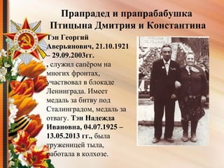 Тэн Георгий
Аверьянович, 21.10.1921
– 29.09.2003гг.
, служил сапёром на 
многих фронтах, 
участвовал в блокаде 
Ленинграда. Имеет 
медаль за битву под 
Сталинградом, медаль за 
отвагу. Тэн Надежда
Ивановна, 04.07.1925 –
13.05.2013 гг., была 
труженицей тыла, 
работала в колхозе.
Прапрадед и прапрабабушка
Птицына Дмитрия и Константина
 