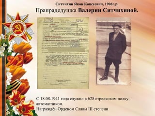 С 18.08.1941 года служил в 628 стрелковом полку,
автоматчиком.
Награждён Орденом Славы III степени
Ситчихин Яков Копсеевич, 1906г.р.
Прапрадедушка Валерии Ситчихиной.
 