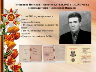 Чушников Николай Леонтьевич, (10.08.1923 г - 30.09.1968 г.)
Прапрадедушка Чушниковой Варвары
В годы ВОВ служил рядовым в
пехоте.
Дошел до Берлина.
В 1943 году награжден медалью "За
отвагу".
В 1967 г. награжден юбилейной
медалью
«Двадцать лет победы в ВОВ».
 