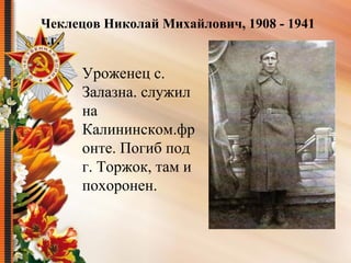 Уроженец с. 
Залазна. служил 
на 
Калининском.фр
онте. Погиб под 
г. Торжок, там и 
похоронен.
Чеклецов Николай Михайлович, 1908 - 1941
г.г.
 