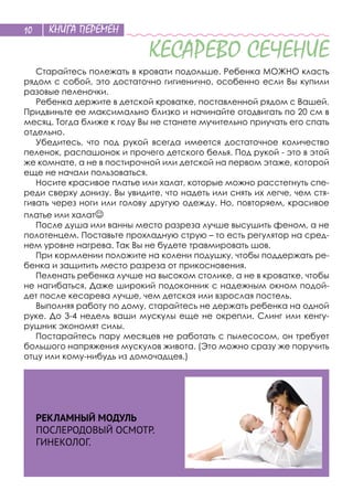 КНИГА ПЕРЕМЕН10
КЕСАРЕВО СЕЧЕНИЕ
Старайтесь полежать в кровати подольше. Ребенка МОЖНО класть
рядом с собой, это достаточно гигиенично, особенно если Вы купили
разовые пеленочки.
Ребенка держите в детской кроватке, поставленной рядом с Вашей.
Придвиньте ее максимально близко и начинайте отодвигать по 20 см в
месяц. Тогда ближе к году Вы не станете мучительно приучать его спать
отдельно.
Убедитесь, что под рукой всегда имеется достаточное количество
пеленок, распашонок и прочего детского белья. Под рукой - это в этой
же комнате, а не в постирочной или детской на первом этаже, которой
еще не начали пользоваться.
Носите красивое платье или халат, которые можно расстегнуть спе-
реди сверху донизу. Вы увидите, что надеть или снять их легче, чем стя-
гивать через ноги или голову другую одежду. Но, повторяем, красивое
платье или халат
После душа или ванны место разреза лучше высушить феном, а не
полотенцем. Поставьте прохладную струю – то есть регулятор на сред-
нем уровне нагрева. Так Вы не будете травмировать шов.
При кормлении положите на колени подушку, чтобы поддержать ре-
бенка и защитить место разреза от прикосновения.
Пеленать ребенка лучше на высоком столике, а не в кроватке, чтобы
не нагибаться. Даже широкий подоконник с надежным окном подой-
дет после кесарева лучше, чем детская или взрослая постель.
Выполняя работу по дому, старайтесь не держать ребенка на одной
руке. До 3-4 недель ваши мускулы еще не окрепли. Слинг или кенгу-
рушник экономят силы.
Постарайтесь пару месяцев не работать с пылесосом, он требует
большого напряжения мускулов живота. (Это можно сразу же поручить
отцу или кому-нибудь из домочадцев.)
РЕКЛАМНЫЙ МОДУЛЬ
ПОСЛЕРОДОВЫЙ ОСМОТР.
ГИНЕКОЛОГ.
 