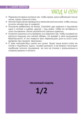 КНИГА ПЕРЕМЕН12
РЕКЛАМНЫЙ МОДУЛЬ
1/2
УХОД И СОН
►	Перенесите время купания так, чтобы кроха, расслабленный после
мытья, сразу ложился спать.
►	Ночное кормление проводите в затемненной комнате, чтобы малыш
отличал ночную еду от дневной.
►	Положите ребеночка на бочок. Скатайте два одеялка и подложите
одно к спинке и шейке, другое – под живот, чтобы он оставался в
этом положении. Уютно укутайте его третьим одеялом.
►	Уложите малютку в углу кроватки или корзинки так, чтобы головкой он
касался подушки или мягкой обивки, что вызовет у него ощущение
безопасности. И это позволит вам перемещать дитя из угла в угол
кроватки при замене простынки.
►	С трех месяцев Ваш сынок или дочка будет чаще всего спать на
спине с поднятыми вдоль головки ручками. А во втором полугодии
наиболее типично положение во сне на спинке с раскинутыми в
стороны руками и ногами.
 