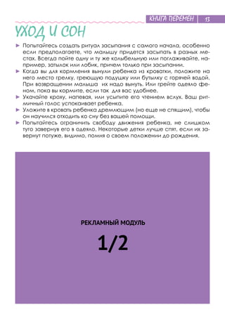 КНИГА ПЕРЕМЕН 13
УХОД И СОН
►	Попытайтесь создать ритуал засыпания с самого начала, особенно
если предполагаете, что малышу придется засыпать в разных ме-
стах. Всегда пойте одну и ту же колыбельную или поглаживайте, на-
пример, затылок или лобик, причем только при засыпании.
►	Когда вы для кормления вынули ребенка из кроватки, положите на
него место грелку, греющую подушку или бутылку с горячей водой.
При возвращении малыша их надо вынуть. Или грейте одеяло фе-
ном, пока вы кормите, если так для вас удобнее.
►	Укачайте кроху, напевая, или усыпите его чтением вслух. Ваш рит-
мичный голос успокаивает ребенка.
►	Уложите в кровать ребенка дремлющим (но еще не спящим), чтобы
он научился отходить ко сну без вашей помощи.
►	Попытайтесь ограничить свободу движения ребенка, не слишком
туго завернув его в одеяло. Некоторые детки лучше спят, если их за-
вернут потуже, видимо, помня о своем положении до рождения.
РЕКЛАМНЫЙ МОДУЛЬ
1/2
 
