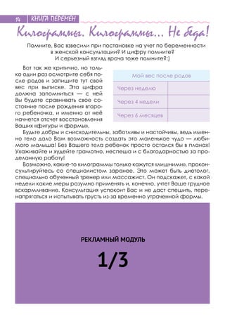КНИГА ПЕРЕМЕН14
Килограммы. Килограммы… Не беда!
Помните, Вас взвесили при постановке на учет по беременности
в женской консультации? И цифру помните?
И серьезный взгляд врача тоже помните?:)
Вот так же критично, но толь-
ко один раз осмотрите себя по-
сле родов и  запишите тут свой
вес при выписке. Эта цифра
должна запомниться  — с  ней
Вы будете сравнивать свое со-
стояние после рождения второ-
го ребеночка, и именно от неё
начнется отсчет восстановления
Ваших «фигуры и формы».
Будьте добры и снисходительны, заботливы и настойчивы, ведь имен-
но тело дало Вам возможность создать это маленькое чудо — люби-
мого малыша! Без Вашего тела ребенок просто остался бы в планах!
Ухаживайте и худейте грамотно, неспеша и с благодарностью за про-
деланную работу!
Возможно, какие-то килограммы только кажутся «лишними», прокон-
сультируйтесь со  специалистом заранее. Это может быть диетолог,
специально обученный тренер или массажист. Он подскажет, с какой
недели какие меры разумно применять и, конечно, учтет Ваше грудное
вскармливание. Консультация успокоит Вас и не даст спешить, пере-
напрягаться и испытывать грусть из-за временно утраченной формы.
Мой вес после родов
Через неделю
Через 4 недели
Через 6 месяцев
РЕКЛАМНЫЙ МОДУЛЬ
1/3
 