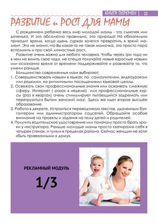 КНИГА ПЕРЕМЕН 23
РЕКЛАМНЫЙ МОДУЛЬ
1/3
РАЗВИТИЕ и РОСТ ДЛЯ МАМЫ
С рождением ребенка весь мир молодой мамы - это сыночек или
доченька, И это абсолютно правильно, это природа! Но обязательно
приходит время, когда «день сурка» хочется превратить в яркий мо-
мент. Это не значит, что Вы какая-то не такая мамочка, это просто пора
вспомнить и про свой личностный рост.
Развитие очень важно для любого человека. Чтобы через три года ни
в чем не винить свое чадо, не спеша получайте новые взрослые навыки
или осознанно время от времени поддерживайте и развивайте то, что
умели раньше.
Большинство современных мам выбирают:
1. Совершенствовать навыки в языках: по самоучителям, видеоурокам
или редкими, но ритмичными посещениями языковой школы.
2. Освежать свои профессиональные знания или осваивать смежную
сферу. Интернет ( разок в неделю) или профессиональные кур-
сы (раз в квартал) очень стимулируют пытающийся задремать или
перегрузиться бытом женский мозг. Здесь же идет второе высшее
образование.
3. Работа в декрете. Устроиться переводчиком текстов, удаленным бух-
галтером или администратором соцсетей. Обращайте особое
внимание на проекты и задания на тему детей и родителей.
4. Получить водительское удостоврение или поначалу просто брать уро-
ки у инструктора. Раньше молодые мамы просто «запирали» себя в
четырех стенах, и гуляли в пределах района. Сейчас женщин не хотят
«быть привязанными к дому».
23
 