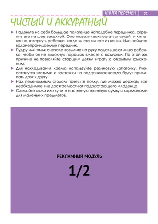 КНИГА ПЕРЕМЕН 25
РЕКЛАМНЫЙ МОДУЛЬ
1/2
ЧИСТЫЙ И АККУРАТНЫЙ
►	Наденьте на себя большое полотенце наподобие передника, скре-
пив его на шее заколкой. Оно позволит вам остаться сухой и мгно-
венно завернуть ребенка, когда вы его вынете из ванны. Или найдите
водонепроницаемый передник.
►	Пудру или тальк сначала возьмите на руку подальше от лица ребен-
ка, чтобы он не выдохнул порошок вместе с воздухом. По этой же
причине не позволяйте старшим детям играть с открытым флако-
ном.
►	Для накладывания крема используйте резиновую лопаточку. Руки
останутся чистыми и застежки на подгузниках всегда будут прили-
пать друг к другу.
►	Над пеленальным столом повесьте полку, где можно держать все
необходимое вне досягаемости от подрастающего младенца.
►	Сделайте сами или купите настенную тканевую сумку с карманами
для маленьких предметов.
 