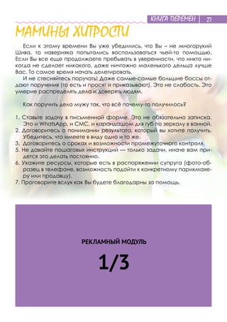 КНИГА ПЕРЕМЕН 27
МАМИНЫ ХИТРОСТИ
Если к этому времени Вы уже убедились, что Вы – не многорукий
Шива, то наверняка попытались воспользоваться чьей-то помощью.
Если Вы все еще продолжаете пребывать в уверенности, что никто ни-
когда не сделает никакого, даже ничтожно маленького дельца лучше
Вас. То самое время начать делегировать.
И не стесняйтесь поручать! Даже самые-самые большие боссы от-
дают поручения (то есть и просят и приказывают). Это не слабость. Это
умерие распределять дела и доверять людям.
Как поручить дело мужу так, что всё почему-то получилось?
1. Ставьте задачу в письменной форме. Это не обязательно записка.
Это и WhatsApp, и СМС, и карандашом для губ по зеркалу в ванной.
2. Договоритесь о понимании результата, который вы хотите получить.
Убедитесь, что имеете в виду одно и то же.
3. Договоритесь о сроках и возможности промежуточного контроля.
5. Не давайте пошаговых инструкций — только задачи, иначе вам при-
дется это делать постоянно.
6. Укажите ресурсы, которые есть в распоряжении супруга (фото-об-
разец в телефоне, возможность подойти к конкретному парикмахе-
ру или продавцу).
7. Проговорите вслух как Вы будете благодарны за помощь.
РЕКЛАМНЫЙ МОДУЛЬ
1/3
 