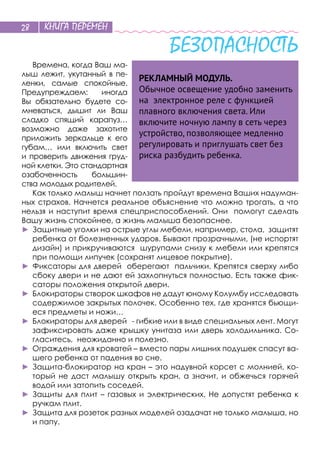 КНИГА ПЕРЕМЕН28
БЕЗОПАСНОСТЬ
Времена, когда Ваш ма-
лыш лежит, укутанный в пе-
ленки, самые спокойные.
Предупреждаем: иногда
Вы обязательно будете со-
мневаться, дышит ли Ваш
сладко спящий карапуз…
возможно даже захотите
приложить зеркальце к его
губам… или включить свет
и проверить движения груд-
ной клетки. Это стандартная
озабоченность большин-
ства молодых родителей.
Как только малыш начнет ползать пройдут времена Ваших надуман-
ных страхов. Начнется реальное объяснение что можно трогать, а что
нельзя и наступит время спецприспособлений. Они помогут сделать
Вашу жизнь спокойнее, а жизнь малыша безопаснее.
►	Защитные уголки на острые углы мебели, например, стола, защитят
ребенка от болезненных ударов. Бывают прозрачными, (не испортят
дизайн) и прикручиваются шурупами снизу к мебели или крепятся
при помощи липучек (сохранят лицевое покрытие).
►	Фиксаторы для дверей оберегают пальчики. Крепятся сверху либо
сбоку двери и не дают ей захлопнуться полностью. Есть также фик-
саторы положения открытой двери.
►	Блокираторы створок шкафов не дадут юному Колумбу исследовать
содержимое закрытых полочек. Особенно тех, где хранятся бьющи-
еся предметы и ножи…
►	Блокираторы для дверей - гибкие или в виде специальных лент. Могут
зафиксировать даже крышку унитаза или дверь холодильника. Со-
гласитесь, неожиданно и полезно.
►	Ограждения для кроватей – вместо пары лишних подушек спасут ва-
шего ребенка от падения во сне.
►	Защита-блокиратор на кран – это надувной корсет с молнией, ко-
торый не даст малышу открыть кран, а значит, и обжечься горячей
водой или затопить соседей.
►	Защиты для плит – газовых и электрических. Не допустят ребенка к
ручкам плит.
►	Защита для розеток разных моделей озадачат не только малыша, но
и папу.
РЕКЛАМНЫЙ МОДУЛЬ.
Обычное освещение удобно заменить
на электронное реле с функцией
плавного включения света. Или
включите ночную лампу в сеть через
устройство, позволяющее медленно
регулировать и приглушать свет без
риска разбудить ребенка.
 