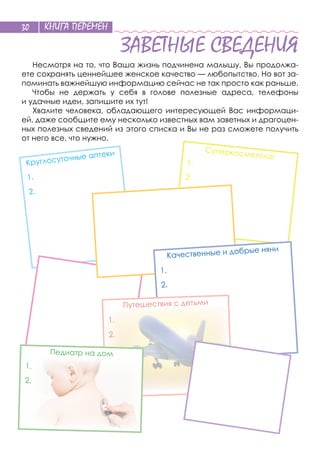 КНИГА ПЕРЕМЕН30
ЗАВЕТНЫЕ СВЕДЕНИЯ
Несмотря на то, что Ваша жизнь подчинена малышу, Вы продолжа-
ете сохранять ценнейшее женское качество — любопытство. Но вот за-
поминать важнейшую информацию сейчас не так просто как раньше.
Чтобы не  держать у  себя в  голове полезные адреса, телефоны
и удачные идеи, запишите их тут!
Хвалите человека, обладающего интересующей Вас информаци-
ей, даже сообщите ему несколько известных вам заветных и драгоцен-
ных полезных сведений из этого списка и Вы не раз сможете получить
от него все, что нужно.
Круглосуточные аптеки
1.
2.
Суперкосметолог
1.
2.
Качественные и добрые няни
1.
2.
Путешествия с детьми
1.
2.
Педиатр на дом
1.
2.
 