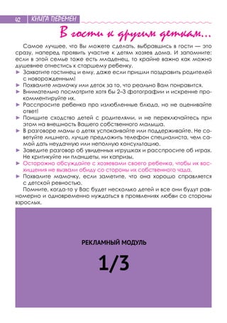 КНИГА ПЕРЕМЕН42
В гости к другим деткам…
Самое лучшее, что Вы можете сделать, выбравшись в гости — это
сразу, наперед проявить участие к  детям хозяев дома. И  запомните:
если в этой семье тоже есть младенец, то крайне важно как можно
душевнее отнестись к старшему ребенку.
►	 Захватите гостинец и ему, даже если пришли поздравить родителей
с новорожденным!
►	 Похвалите мамочку или деток за то, что реально Вам понравится.
►	 Внимательно посмотрите хотя бы 2–3 фотографии и искренне про-
комментируйте их.
►	 Расспросите ребенка про излюбленные блюда, но не оценивайте
ответ!
►	 Поищите сходство детей с  родителями, и  не  переключайтесь при
этом на внешность Вашего собственного малыша.
►	 В разговоре мамы о детях успокаивайте или поддерживайте. Не со-
ветуйте лишнего, лучше предложить телефон специалиста, чем са-
мой дать неудачную или неполную консультацию.
►	 Заведите разговор об увиденных игрушках и расспросите об играх.
Не критикуйте ни планшеты, ни капризы.
►	 Осторожно обсуждайте с хозяевами своего ребенка, чтобы их вос-
хищения не вызвали обиду со стороны их собственного чада.
►	 Похвалите мамочку, если заметите, что она хорошо справляется
с детской ревностью.
Помните, когда-то у Вас будет несколько детей и все они будут рав-
номерно и одновременно нуждаться в проявлениях любви со стороны
взрослых.
РЕКЛАМНЫЙ МОДУЛЬ
1/3
 