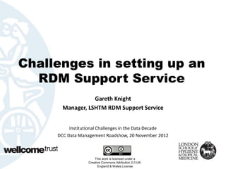 Challenges in setting up an
  RDM Support Service
                  Gareth Knight
       Manager, LSHTM RDM Support Service


          Institutional Challenges in the Data Decade
     DCC Data Management Roadshow, 20 November 2012



                      This work is licensed under a
                  Creative Commons Attribution 2.0 UK:
                        England & Wales License
 