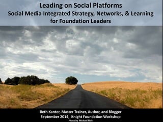 Leading on Social Platforms 
Social Media Integrated Strategy, Networks, & Learning 
for Foundation Leaders 
Beth Kanter, Master Trainer, Author, and Blogger 
September 2014, Knight Foundation Workshop 
Photo by Michael Flick 
 