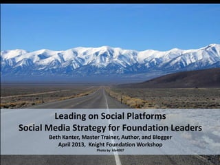 Leading on Social Platforms
Social Media Strategy for Foundation Leaders
       Beth Kanter, Master Trainer, Author, and Blogger
          April 2013, Knight Foundation Workshop
                         Photo by kla4067
 
