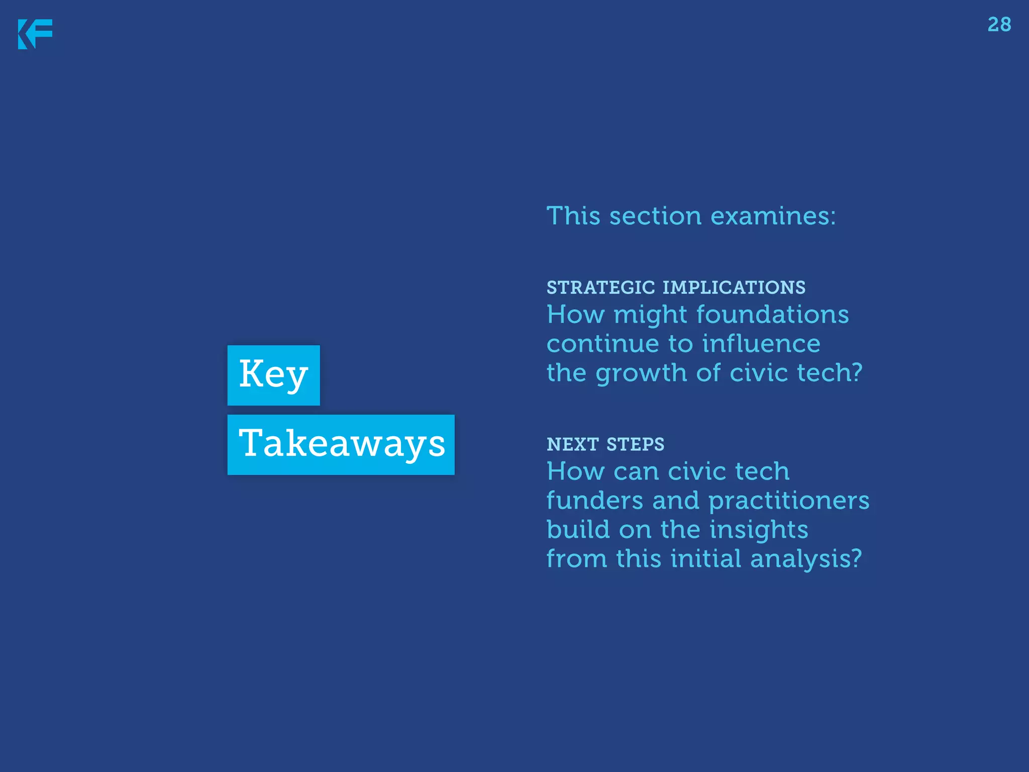 28

This section examines:
strategic implications

Key
Takeaways

How might foundations
continue to influence
the growth of civic tech?
next steps

How can civic tech
funders and practitioners
build on the insights
from this initial analysis?

 