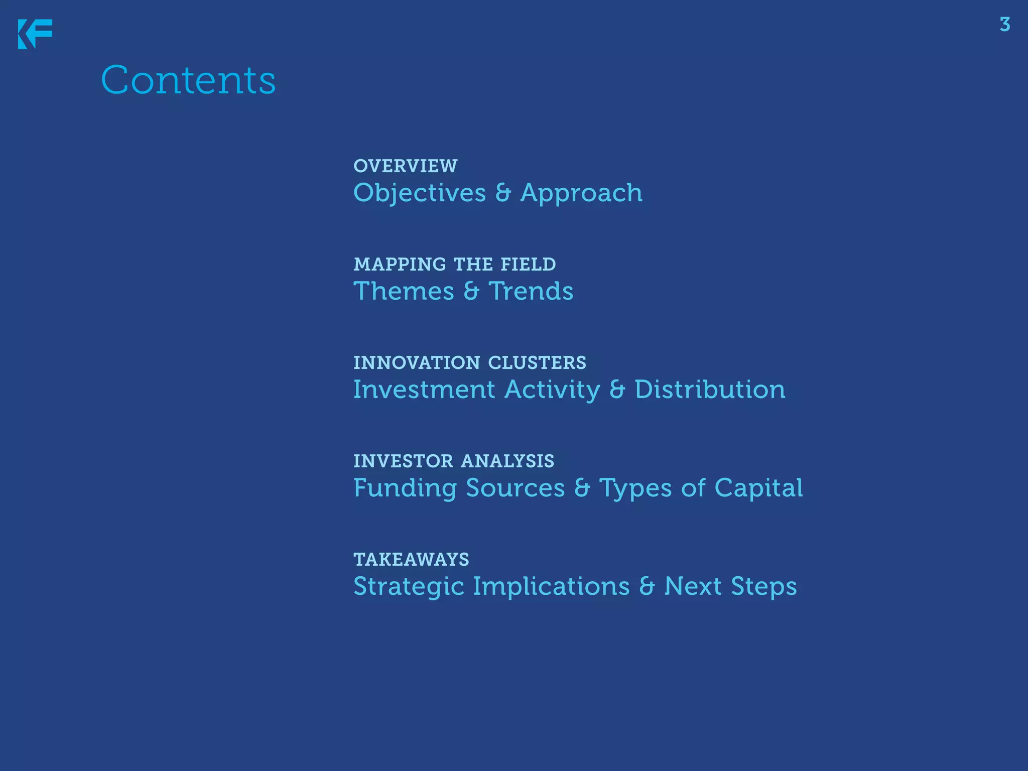3

Contents
	
	 overview
		 Objectives & Approach
		 mapping the field
		 Themes & Trends
		 innovation clusters
		 Investment Activity & Distribution
		 investor analysis
		 Funding Sources & Types of Capital
		 takeaways
		 Strategic Implications & Next Steps

 
