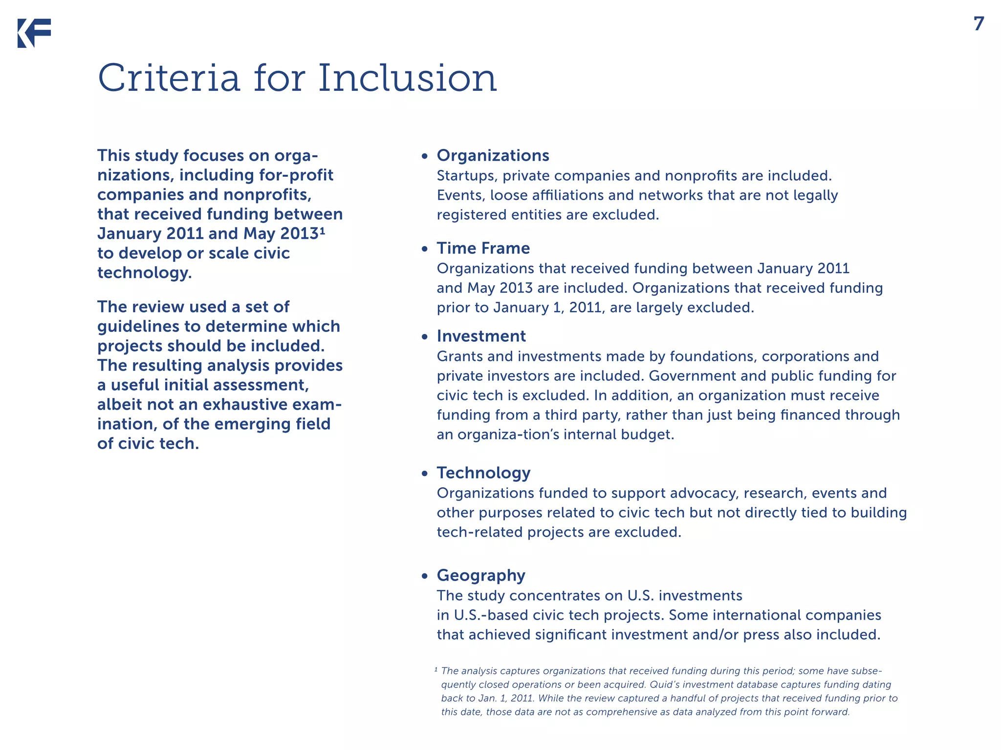 7

Criteria for Inclusion
This study focuses on organizations, including for-profit
companies and nonprofits,
that received funding between
January 2011 and May 20131
to develop or scale civic
technology.
The review used a set of
guidelines to determine which
projects should be included.
The resulting analysis provides
a useful initial assessment,
albeit not an exhaustive examination, of the emerging field
of civic tech.

•	 Organizations
Startups, private companies and nonprofits are included.
Events, loose affiliations and networks that are not legally
registered entities are excluded.

•	 Time Frame
Organizations that received funding between January 2011
and May 2013 are included. Organizations that received funding
prior to January 1, 2011, are largely excluded.

•	 Investment
Grants and investments made by foundations, corporations and
private investors are included. Government and public funding for
civic tech is excluded. In addition, an organization must receive
funding from a third party, rather than just being financed through
an organiza-tion’s internal budget.

•	 Technology
Organizations funded to support advocacy, research, events and
other purposes related to civic tech but not directly tied to building
tech-related projects are excluded.

•	 Geography
The study concentrates on U.S. investments
in U.S.-based civic tech projects. Some international companies
that achieved significant investment and/or press also included.
1 The analysis captures organizations that received funding during this period; some have subsequently closed operations or been acquired. Quid’s investment database captures funding dating
back to Jan. 1, 2011. While the review captured a handful of projects that received funding prior to
this date, those data are not as comprehensive as data analyzed from this point forward.

 