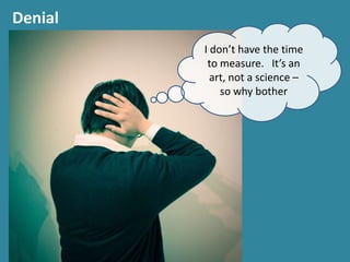 Denial
         I don’t have the time
          to measure. It’s an
           art, not a science –
             so why bother
 