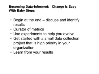Becoming Data-Informed: Change Is Easy
With Baby Steps

• Begin at the end – discuss and identify
  results
• Curator of metrics
• Use experiments to help you evolve
• Get started with a small data collection
  project that is high priority in your
  organization
• Learn from your results
 