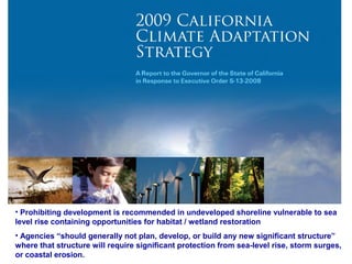 • Prohibiting development is recommended in undeveloped shoreline vulnerable to sea
•Prohibiting development is recommended in undeveloped shoreline vulnerable to sea
level rise containing opportunities for habitat / wetland restoration
level rise containing opportunities for habitat / wetland restoration (p. 74)
• Agencies “should generally not plan, develop, or build any new significant structure”
•Agencies “should generally not plan, develop, or build any new significant structure”
where that structure will require significant protection from sea-level rise, storm surges,
where that structure will require significant protection from sea-level rise, storm surges,
or coastal erosion.
or coastal erosion. (p. 73)

 