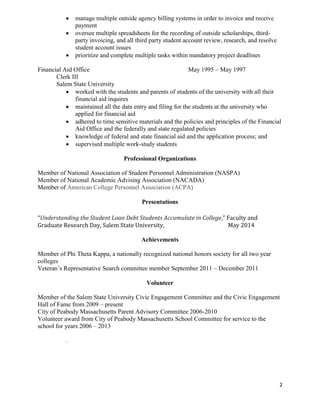 2
 manage multiple outside agency billing systems in order to invoice and receive
payment
 oversee multiple spreadsheets for the recording of outside scholarships, third-
party invoicing, and all third party student account review, research, and resolve
student account issues
 prioritize and complete multiple tasks within mandatory project deadlines
Financial Aid Office May 1995 – May 1997
Clerk III
Salem State University
 worked with the students and parents of students of the university with all their
financial aid inquires
 maintained all the data entry and filing for the students at the university who
applied for financial aid
 adhered to time sensitive materials and the policies and principles of the Financial
Aid Office and the federally and state regulated policies
 knowledge of federal and state financial aid and the application process; and
 supervised multiple work-study students
Professional Organizations
Member of National Association of Student Personnel Administration (NASPA)
Member of National Academic Advising Association (NACADA)
Member of American College Personnel Association (ACPA)
Presentations
“Understanding the Student Loan Debt Students Accumulate in College,” Faculty and
Graduate Research Day, Salem State University, May 2014
Achievements
Member of Phi Theta Kappa, a nationally recognized national honors society for all two year
colleges
Veteran’s Representative Search committee member September 2011 – December 2011
Volunteer
Member of the Salem State University Civic Engagement Committee and the Civic Engagement
Hall of Fame from 2009 – present
City of Peabody Massachusetts Parent Advisory Committee 2006-2010
Volunteer award from City of Peabody Massachusetts School Committee for service to the
school for years 2006 – 2013
.
 