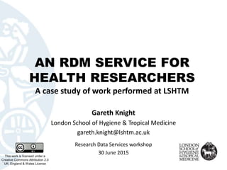 AN RDM SERVICE FOR
HEALTH RESEARCHERS
A case study of work performed at LSHTM
This work is licensed under a
Creative Commons Attribution 2.0
UK: England & Wales License
Gareth Knight
London School of Hygiene & Tropical Medicine
gareth.knight@lshtm.ac.uk
Research Data Services workshop
30 June 2015
 