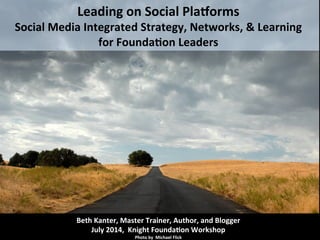  
Leading	
  on	
  Social	
  Pla.orms	
  
Social	
  Media	
  Integrated	
  Strategy,	
  Networks,	
  &	
  Learning	
  
for	
  Founda>on	
  Leaders	
  
Beth	
  Kanter,	
  Master	
  Trainer,	
  Author,	
  and	
  Blogger	
  
July	
  2014,	
  	
  Knight	
  Founda>on	
  Workshop	
  
Photo	
  by	
  	
  Michael	
  Flick	
  
 
