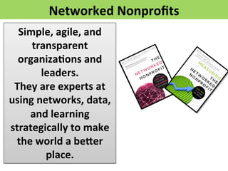 Networked	
  Nonproﬁts	
  
Simple,	
  agile,	
  and	
  
transparent	
  
organiza>ons	
  and	
  
leaders.	
  	
  	
  	
  
They	
  are	
  experts	
  at	
  
using	
  networks,	
  data,	
  
and	
  learning	
  
strategically	
  to	
  make	
  
the	
  world	
  a	
  befer	
  
place.	
  	
  	
  	
  
 