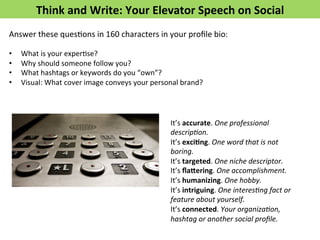 Think	
  and	
  Write:	
  Your	
  Elevator	
  Speech	
  on	
  Social	
  
Answer	
  these	
  quesFons	
  in	
  160	
  characters	
  in	
  your	
  proﬁle	
  bio:	
  
	
  
•  What	
  is	
  your	
  experFse?	
  
•  Why	
  should	
  someone	
  follow	
  you?	
  
•  What	
  hashtags	
  or	
  keywords	
  do	
  you	
  “own”?	
  
•  Visual:	
  What	
  cover	
  image	
  conveys	
  your	
  personal	
  brand?	
  
	
  
It’s	
  accurate.	
  One	
  professional	
  
descrip5on.	
  
It’s	
  exci>ng.	
  One	
  word	
  that	
  is	
  not	
  
boring.	
  
It’s	
  targeted.	
  One	
  niche	
  descriptor.	
  
It’s	
  ﬂafering.	
  One	
  accomplishment.	
  
It’s	
  humanizing.	
  One	
  hobby.	
  
It’s	
  intriguing.	
  One	
  interes5ng	
  fact	
  or	
  
feature	
  about	
  yourself.	
  
It’s	
  connected.	
  Your	
  organiza5on,	
  
hashtag	
  or	
  another	
  social	
  proﬁle.	
  
 