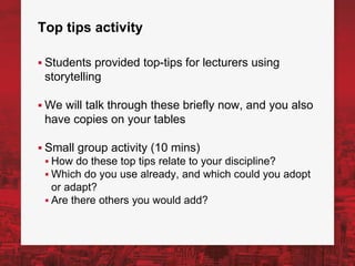 Top tips activity
▪ Students provided top-tips for lecturers using
storytelling
▪ We will talk through these briefly now, and you also
have copies on your tables
▪ Small group activity (10 mins)
▪ How do these top tips relate to your discipline?
▪ Which do you use already, and which could you adopt
or adapt?
▪ Are there others you would add?
 