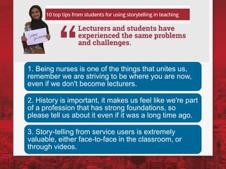 1. Being nurses is one of the things that unites us,
remember we are striving to be where you are now,
even if we don't become lecturers.
2. History is important, it makes us feel like we're part
of a profession that has strong foundations, so
please tell us about it even if it was a long time ago.
3. Story-telling from service users is extremely
valuable, either face-to-face in the classroom, or
through videos.
 