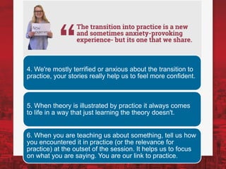 4. We're mostly terrified or anxious about the transition to
practice, your stories really help us to feel more confident.
5. When theory is illustrated by practice it always comes
to life in a way that just learning the theory doesn't.
6. When you are teaching us about something, tell us how
you encountered it in practice (or the relevance for
practice) at the outset of the session. It helps us to focus
on what you are saying. You are our link to practice.
 