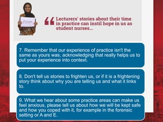 7. Remember that our experience of practice isn't the
same as yours was, acknowledging that really helps us to
put your experience into context.
8. Don't tell us stories to frighten us, or if it is a frightening
story think about why you are telling us and what it links
to.
9. What we hear about some practice areas can make us
feel anxious, please tell us about how we will be kept safe
and how you coped with it, for example in the forensic
setting or A and E.
 