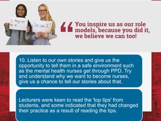 10. Listen to our own stories and give us the
opportunity to tell them in a safe environment such
as the mental health nurses get through PPD. Try
and understand why we want to become nurses,
give us a chance to tell our stories about that.
Lecturers were keen to read the 'top tips' from
students, and some indicated that they had changed
their practice as a result of reading the tips.
 