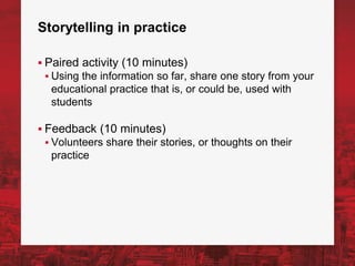 Storytelling in practice
▪ Paired activity (10 minutes)
▪ Using the information so far, share one story from your
educational practice that is, or could be, used with
students
▪ Feedback (10 minutes)
▪ Volunteers share their stories, or thoughts on their
practice
 